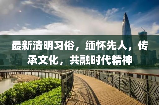最新清明习俗，缅怀先人，传承文化，共融时代精神