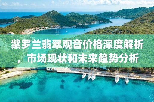 紫罗兰翡翠观音价格深度解析，市场现状和未来趋势分析