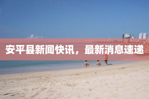 安平县新闻快讯，最新消息速递