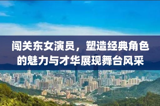 闯关东女演员，塑造经典角色的魅力与才华展现舞台风采