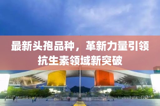 最新头孢品种，革新力量引领抗生素领域新突破