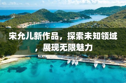 宋允儿新作品，探索未知领域，展现无限魅力