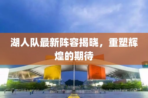 湖人队最新阵容揭晓，重塑辉煌的期待