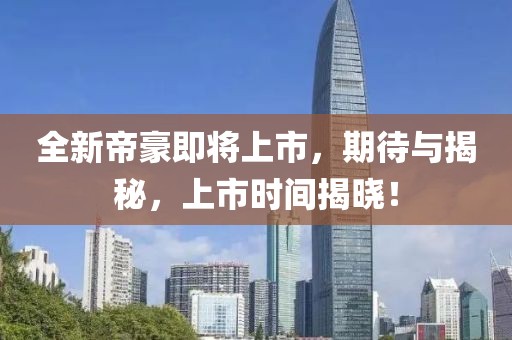 全新帝豪即将上市，期待与揭秘，上市时间揭晓！
