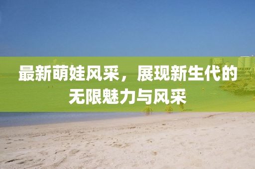 最新萌娃风采，展现新生代的无限魅力与风采
