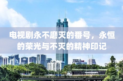 电视剧永不磨灭的番号，永恒的荣光与不灭的精神印记
