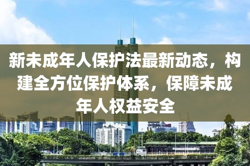 新未成年人保护法最新动态，构建全方位保护体系，保障未成年人权益安全