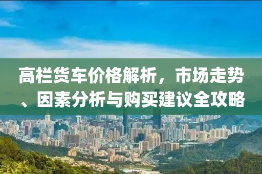 高栏货车价格解析，市场走势、因素分析与购买建议全攻略