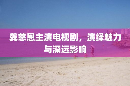 龚慈恩主演电视剧，演绎魅力与深远影响