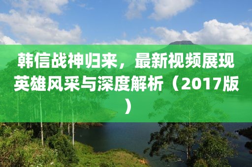 韩信战神归来，最新视频展现英雄风采与深度解析（2017版）