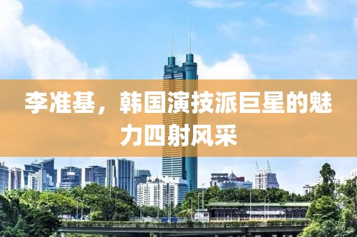 李准基，韩国演技派巨星的魅力四射风采