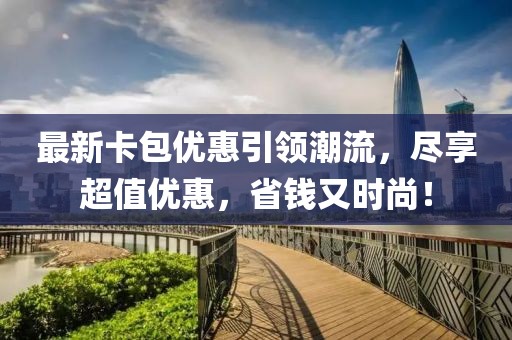 最新卡包优惠引领潮流，尽享超值优惠，省钱又时尚！