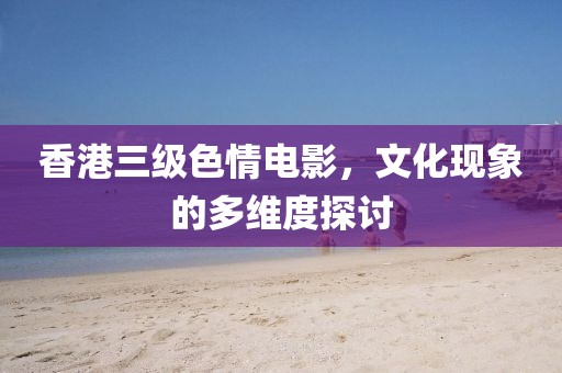 香港三级色情电影，文化现象的多维度探讨