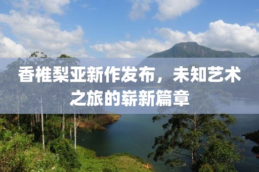 香椎梨亚新作发布，未知艺术之旅的崭新篇章