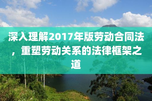 深入理解2017年版劳动合同法，重塑劳动关系的法律框架之道