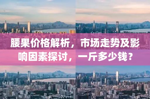 腰果价格解析，市场走势及影响因素探讨，一斤多少钱？