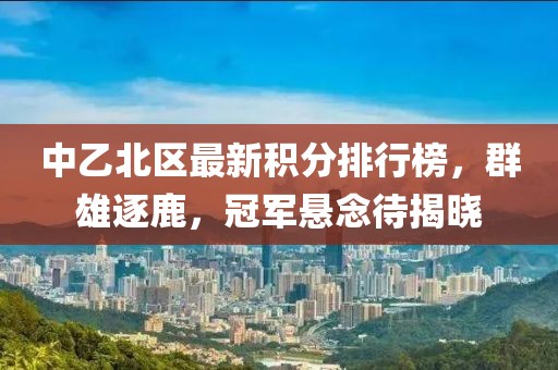 中乙北区最新积分排行榜，群雄逐鹿，冠军悬念待揭晓