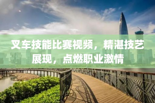 叉车技能比赛视频，精湛技艺展现，点燃职业激情