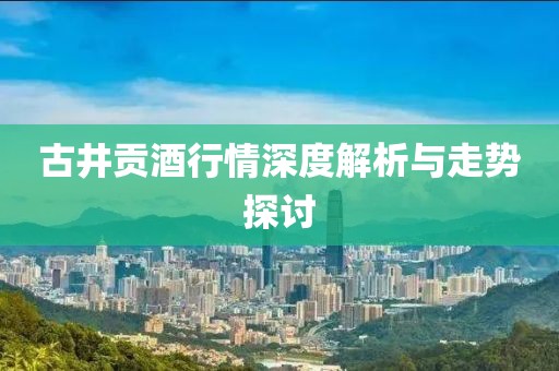 古井贡酒行情深度解析与走势探讨