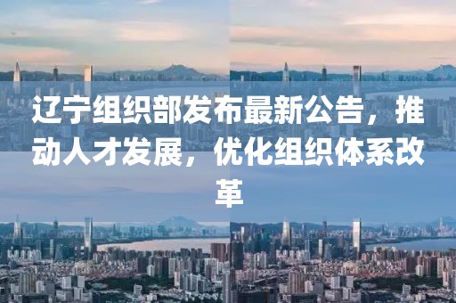 辽宁组织部发布最新公告，推动人才发展，优化组织体系改革