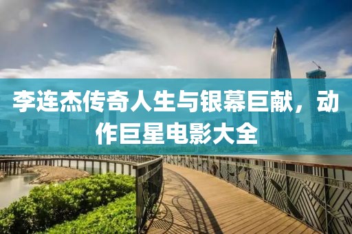 李连杰传奇人生与银幕巨献，动作巨星电影大全
