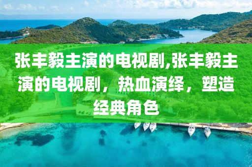 张丰毅主演的电视剧,张丰毅主演的电视剧，热血演绎，塑造经典角色