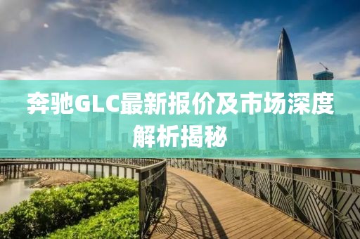奔驰GLC最新报价及市场深度解析揭秘