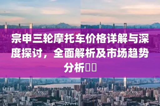 宗申三轮摩托车价格详解与深度探讨，全面解析及市场趋势分析​​