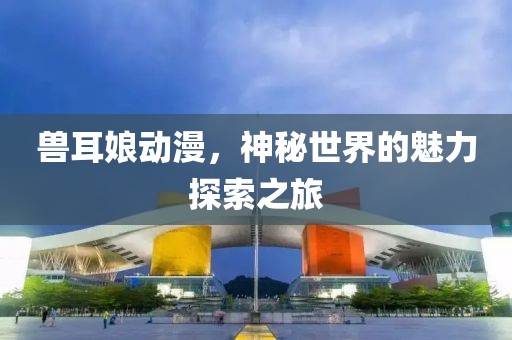 兽耳娘动漫，神秘世界的魅力探索之旅