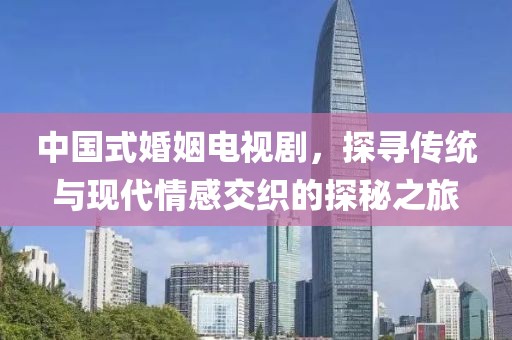 中国式婚姻电视剧，探寻传统与现代情感交织的探秘之旅