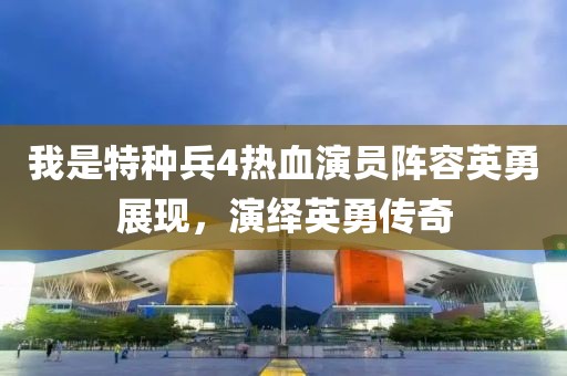 我是特种兵4热血演员阵容英勇展现，演绎英勇传奇