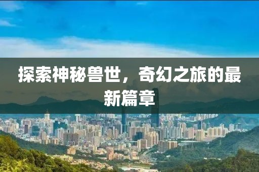 探索神秘兽世，奇幻之旅的最新篇章