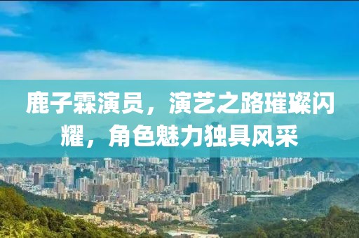 鹿子霖演员，演艺之路璀璨闪耀，角色魅力独具风采