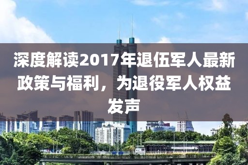 深度解读2017年退伍军人最新政策与福利，为退役军人权益发声