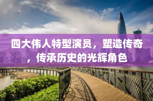 四大伟人特型演员，塑造传奇，传承历史的光辉角色
