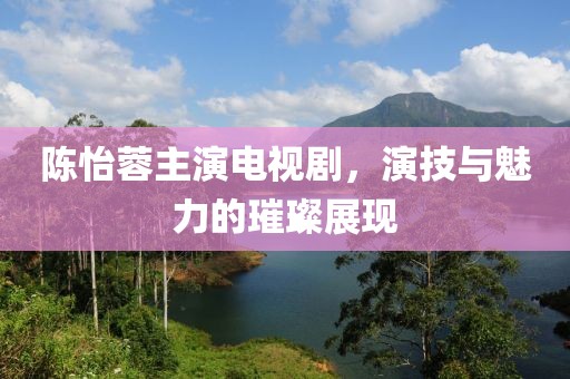 陈怡蓉主演电视剧，演技与魅力的璀璨展现