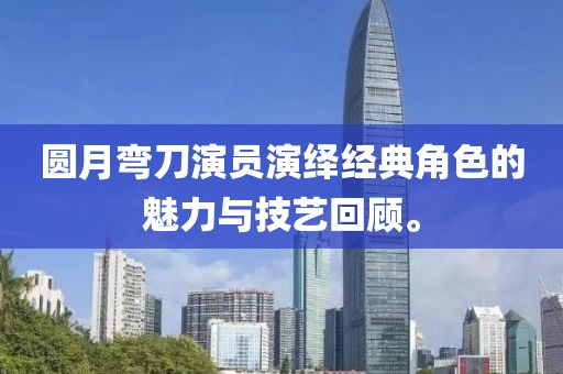 圆月弯刀演员演绎经典角色的魅力与技艺回顾。