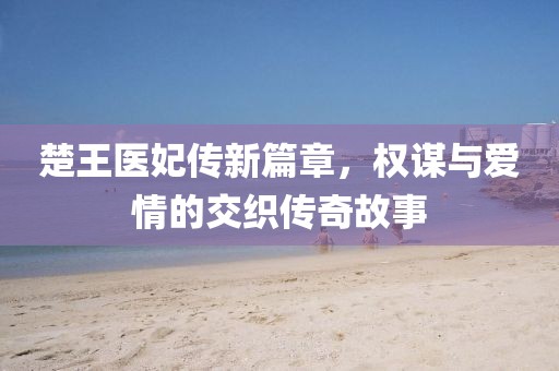 楚王医妃传新篇章，权谋与爱情的交织传奇故事