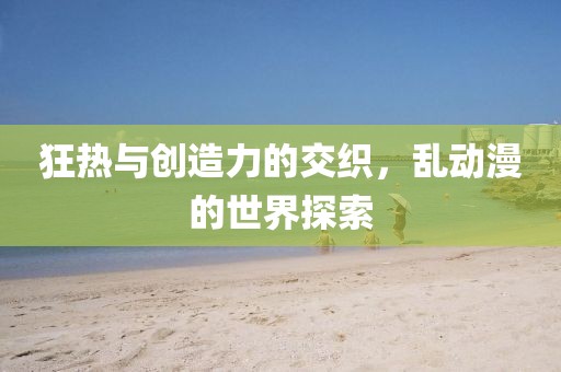 狂热与创造力的交织，乱动漫的世界探索