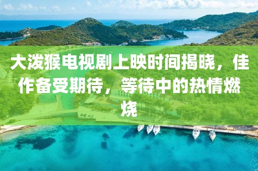 大泼猴电视剧上映时间揭晓，佳作备受期待，等待中的热情燃烧