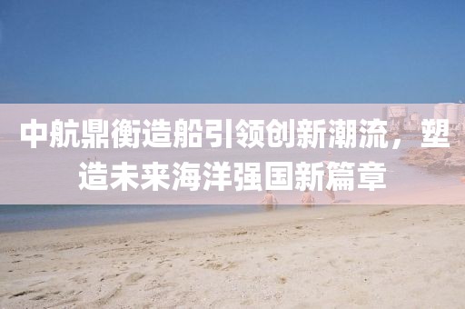 中航鼎衡造船引领创新潮流，塑造未来海洋强国新篇章