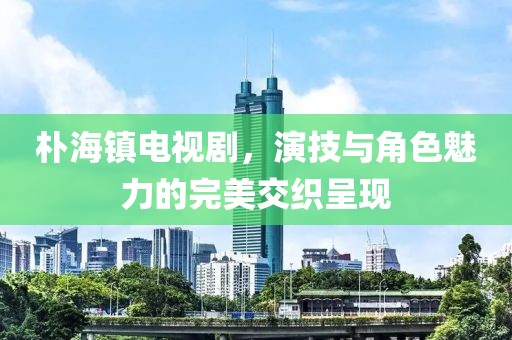 朴海镇电视剧，演技与角色魅力的完美交织呈现