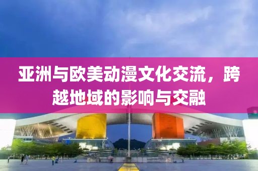 亚洲与欧美动漫文化交流，跨越地域的影响与交融
