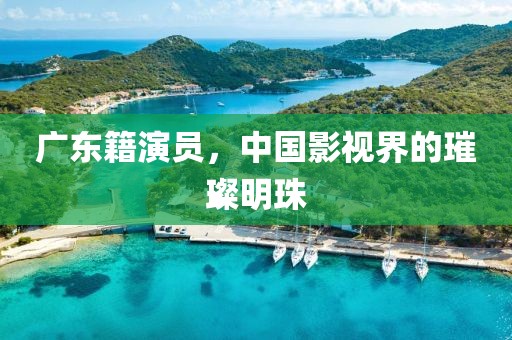 广东籍演员，中国影视界的璀璨明珠