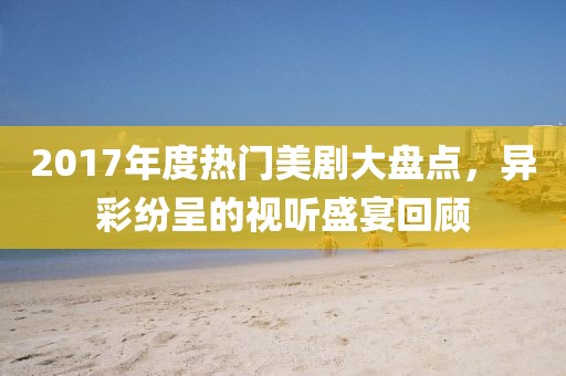 2017年度热门美剧大盘点，异彩纷呈的视听盛宴回顾
