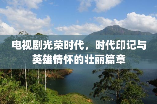 电视剧光荣时代，时代印记与英雄情怀的壮丽篇章