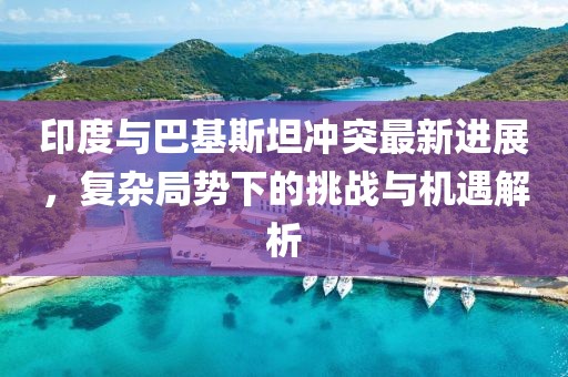 印度与巴基斯坦冲突最新进展，复杂局势下的挑战与机遇解析