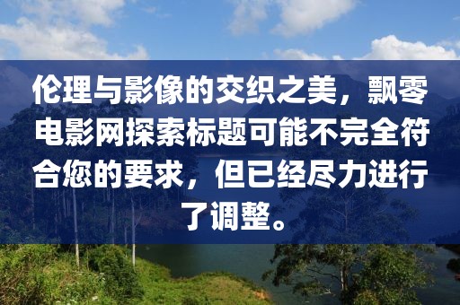 伦理与影像的交织之美，飘零电影网探索标题可能不完全符合您的要求，但已经尽力进行了调整。