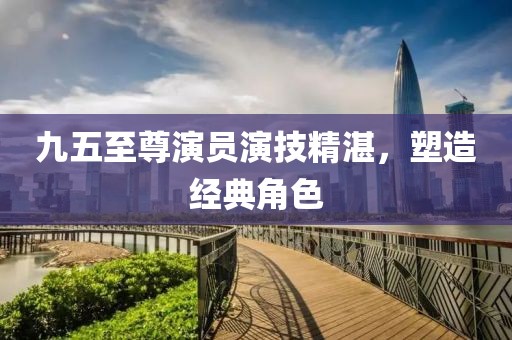九五至尊演员演技精湛，塑造经典角色