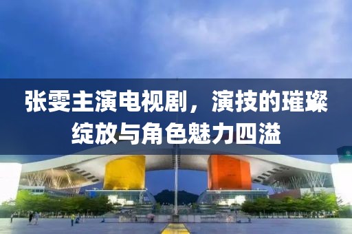 张雯主演电视剧，演技的璀璨绽放与角色魅力四溢